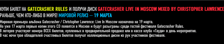 ���� ����� �� GATECRASHER RULES � ������ ���� GATECRASHER LIVE IN MOSCOW MIXED BY CHRISTOPHER LAWRENCE
������, ��� ���-���� � ����! ������� ����� � 19 �����. 
�� ��� 17 ����� ������ ����� ����� CD �������� � ������ � ����� ��������� ����� ������ ��������� Gatecrasher Rules. 
� ������� ��������� ������ ���� �������, ��������� � ��������������� ������� ��� � ����� ����� ������ � ���� �����������.
� ��� ���� ���� ����������� ���������� ������� ������� ������������� ����� �� ��� ���������� ���������. 