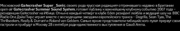 Московский Gatecrasher Super_Sonic, своего рода «русская редакция» отгремевшего недавно в Британии open-air Gatecrasher Summer Sound System, готовит публику к важнейшему клубному событию 2007 года – резиденции Gatecrasher на Ибице. Отныне каждый четверг в клубе Eden резидент лейбла и ведущий шоу на BBC Radio One Дэйв Пирс играет вместе с восходящими звездами европейского транса – Dogzilla, Sean Tyas, The Thrillseekers, Really & Durrant и Roland van Geldern. Самые яркие представители «ибицийского пула» прервут свои гастроли и прибудут в Москву 28 сентября ради единственного выступления в Gaudi Arena.